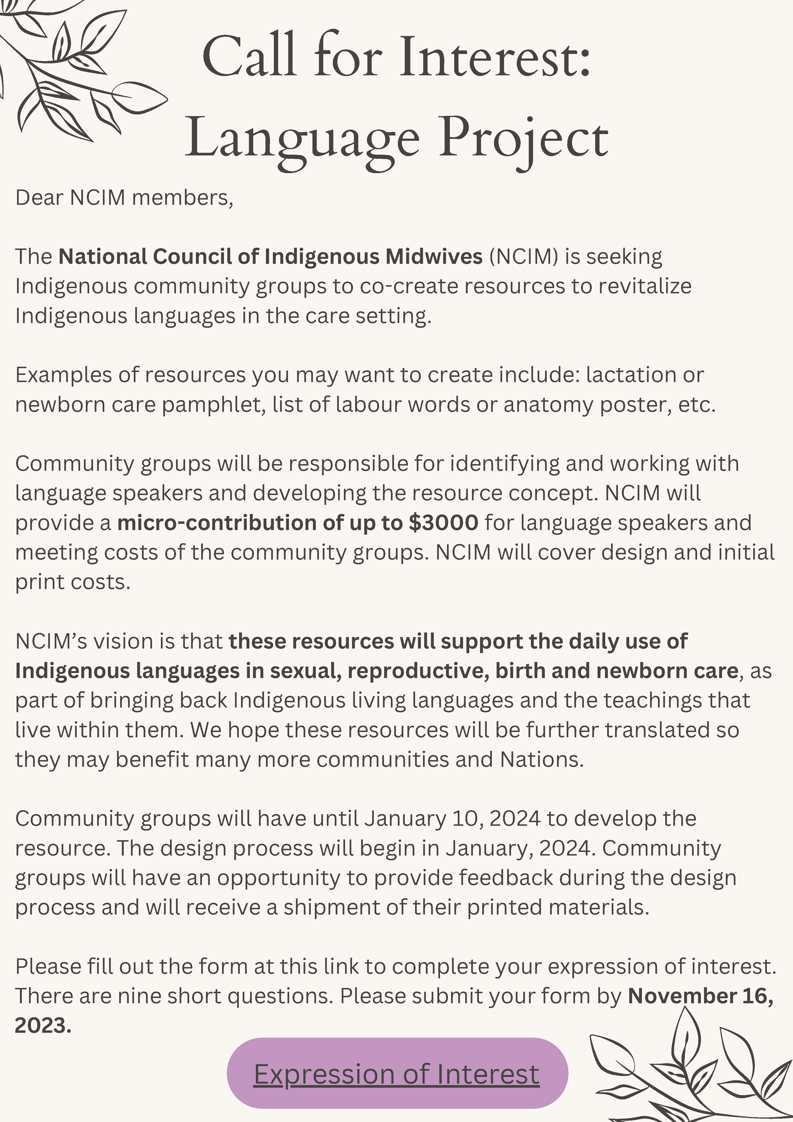 Tan background with black text Call for Interest: Language Project Dear NCIM members, The National Council of Indigenous Midwives (NCIM) is seeking Indigenous community groups to co-create resources to revitalize Indigenous languages in the care setting. Examples of resources you may want to create include: lactation or newborn care pamphlet, list of labour words or anatomy poster, etc. Community groups will be responsible for identifying and working with language speakers and developing the resource concept. NCIM will provide a micro-contribution of up to $3000 for language speakers and meeting costs of the community groups. NCIM will cover design and initial print costs. NCIM’s vision is that these resources will support the daily use of Indigenous languages in sexual, reproductive, birth and newborn care, as part of bringing back Indigenous living languages and the teachings that live within them. We hope these resources will be further translated so they may benefit many more communities and Nations. Community groups will have until January 10, 2024 to develop the resource. The design process will begin in January, 2024. Community groups will have an opportunity to provide feedback during the design process and will receive a shipment of their printed materials. Please fill out the form at this link to complete your expression of interest. There are nine short questions. Please submit your form by November 16, 2023.