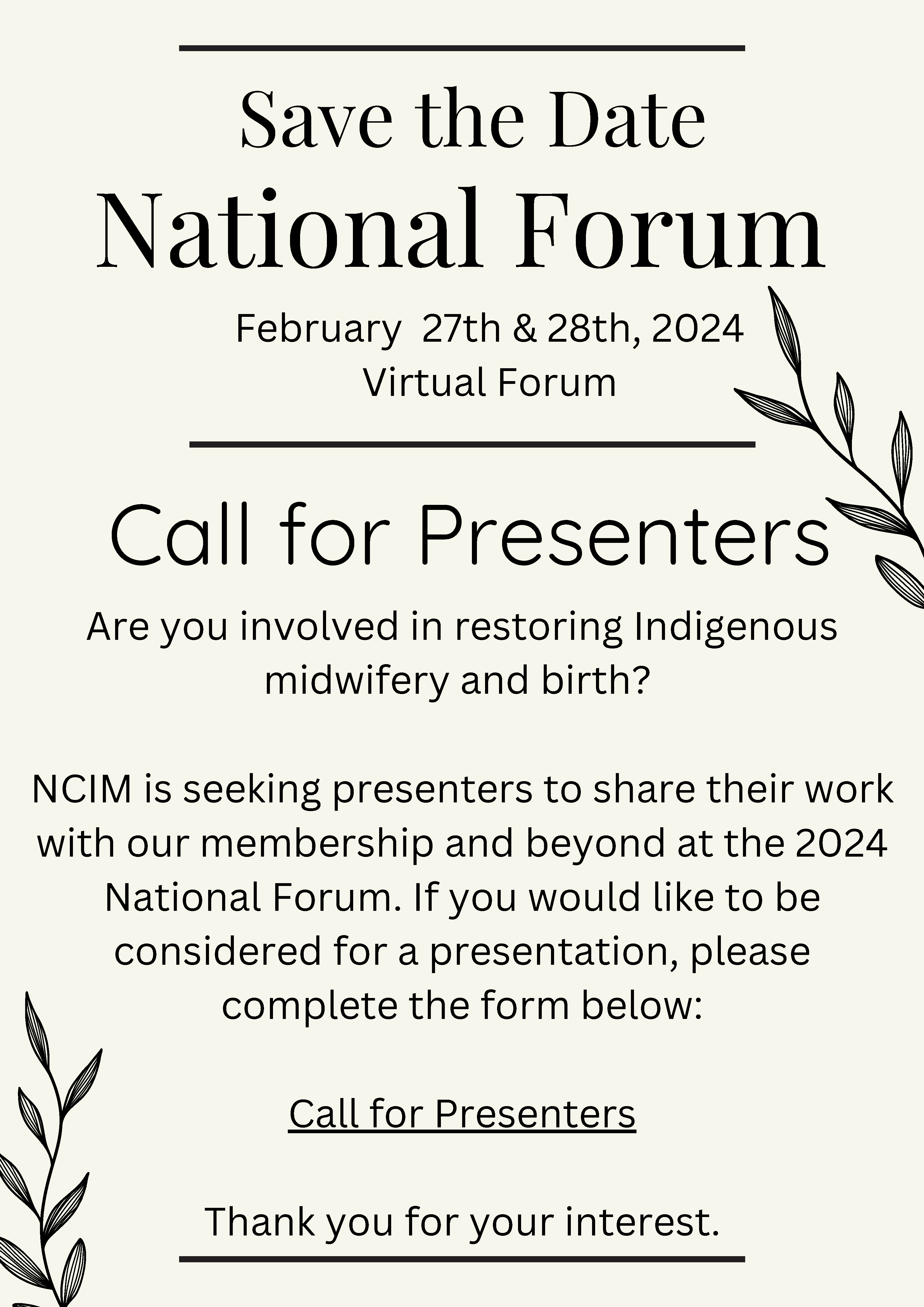 Tan background with line drawings of plants and text: National Forum February 27th & 28th, 2024 Virtual Forum Call for Presenters Are you involved in restoring Indigenous midwifery and birth? NCIM is seeking presenters to share their work with our membership and beyond at the 2024 National Forum. If you would like to b be considered for a presentation, please complete the form below: Call for Presenters Link Thank you for your interest.
